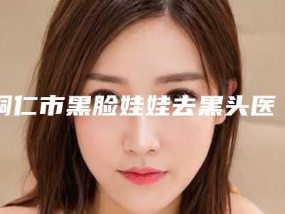 铜仁市黑脸娃娃去黑头医生排名前十名正规名单公开(彭军医生技术点评_附价格一览表)