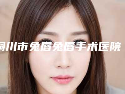 铜川市兔唇兔唇手术医院排名榜十强口碑突出(铜川市兔唇兔唇手术整形医院)
