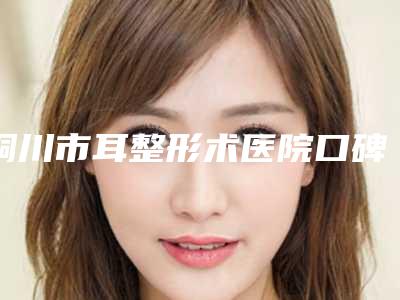 铜川市耳整形术医院口碑榜前十强深度对比-铜川市耳整形术整形医院