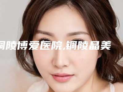 铜陵博爱医院,铜陵晶美医疗美容有限公司哪家便宜又好