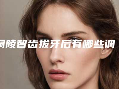 铜陵智齿拔牙后有哪些调理方法