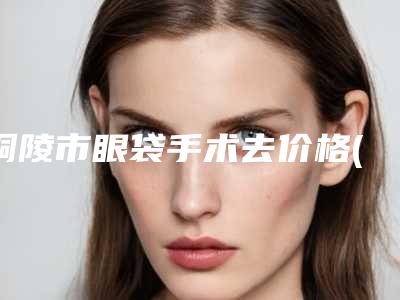 铜陵市眼袋手术去价格(价目)新版更新-铜陵市眼袋手术去医院整形需要花费费用多不多