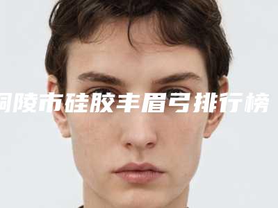 铜陵市硅胶丰眉弓排行榜新版盘点(铜陵市硅胶丰眉弓整形医院)