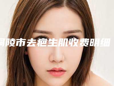 铜陵市去疤生肌收费明细口碑专家2025公布(去疤生肌均价为:4707元)