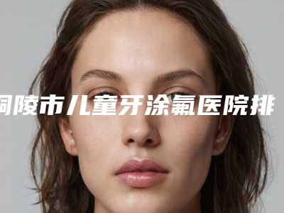铜陵市儿童牙涂氟医院排名榜top10强明细分享(铜陵市儿童牙涂氟口腔医院都被大家熟知)