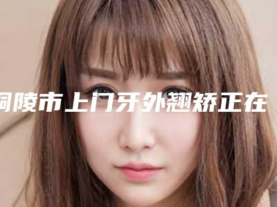铜陵市上门牙外翘矫正在榜清单前十强放心选-铜陵市上门牙外翘矫正口腔医生