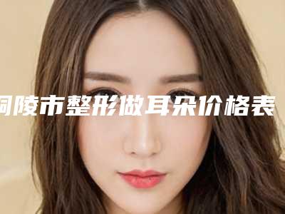 铜陵市整形做耳朵价格表一览揭露(整形做耳朵均价为：43035元)