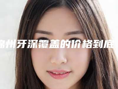 锦州牙深覆盖的价格到底是多少呢
