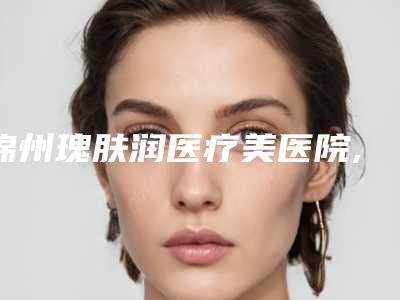 锦州瑰肤润医疗美医院,锦州海峰医疗美容诊所实力pk大对比