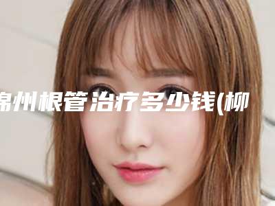 锦州根管治疗多少钱(柳州根管治疗费用)