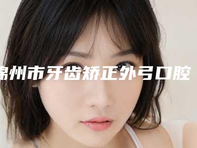 锦州市牙齿矫正外弓口腔医生排行榜前十佳实力医生筛选-王颖医生看谁个更出色