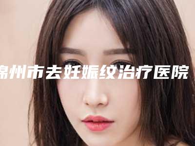 锦州市去妊娠纹治疗医院排行top10排名公布(锦州尽美医疗美容靠谱技术先进)