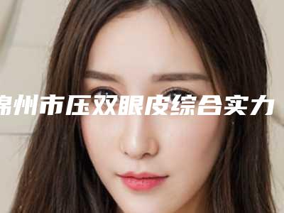 锦州市压双眼皮综合实力十强口碑榜崭新出炉-锦州市压双眼皮整形医院