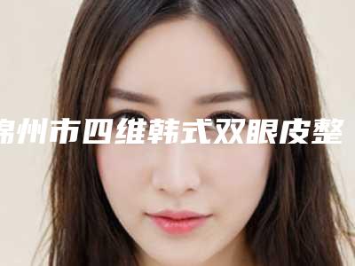 锦州市四维韩式双眼皮整形医院(锦州海峰医疗美容诊所名次查询)