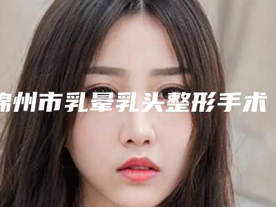 锦州市乳晕乳头整形手术费用表明细均价2025一览-锦州市乳晕乳头整形手术均价为34604元