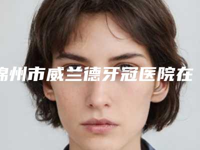 锦州市威兰德牙冠医院在榜名单前十名清单收好(锦州市威兰德牙冠口腔医院口腔公立名列前三)