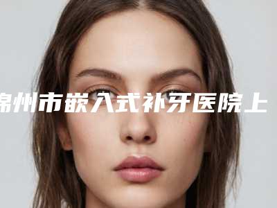 锦州市嵌入式补牙医院上榜清单前十佳为您介绍(锦州市嵌入式补牙整形医院)