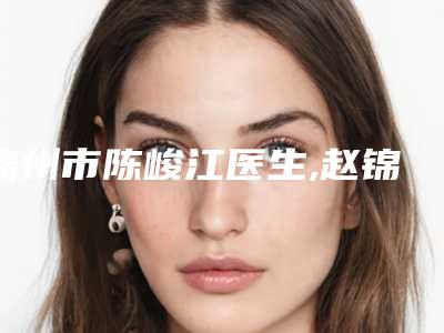 锦州市陈峻江医生,赵锦敬医生那个好-赵锦敬医师技术好