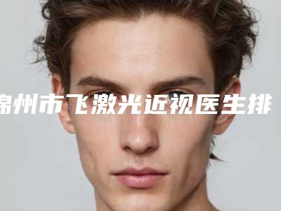 锦州市飞激光近视医生排名前十评选结果公布-谢倩倩医生风格评价看挺好呢