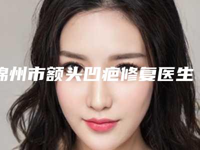 锦州市额头凹疤修复医生在榜清单口碑对比-锦州市蒋天娇整形医生专家手术项目各有特点