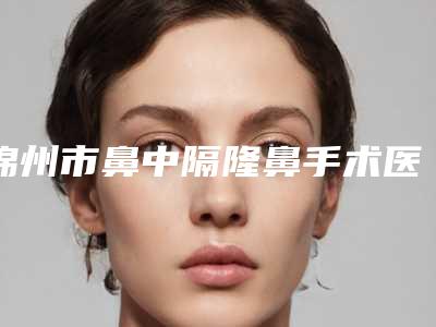 锦州市鼻中隔隆鼻手术医院排行哪家好呢(锦州市鼻中隔隆鼻手术整形医院)