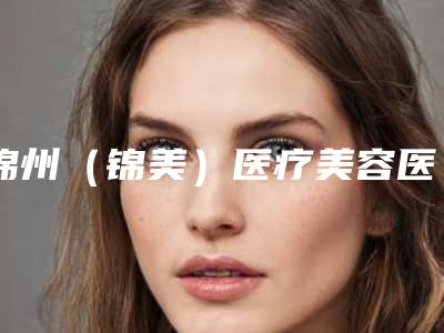锦州(锦美)医疗美容医院,锦州福际植发热门top口碑盘点