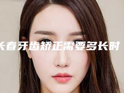 长春牙齿矫正需要多长时间和多少钱,长春矫正牙齿要多少钱