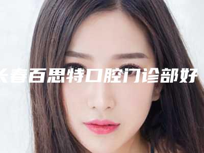 长春百思特口腔门诊部好不好-价格表新新版本出炉