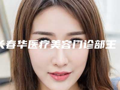 长春华医疗美容门诊部王乐做光子嫩肤怎么样(长春美容院光子嫩肤)