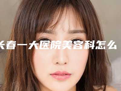 长春一大医院美容科怎么样？价格表新公布，医生名单+真实案例评测！