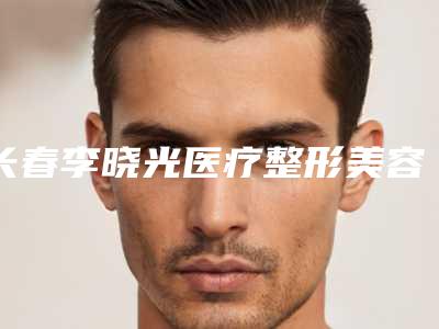 长春李晓光医疗整形美容诊所价格收费表拔草2025一览-武听兰医生简介