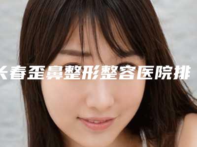 长春歪鼻整形整容医院排行榜前五强技术精湛,长春医美美容医院机构地址、技术怎么样
