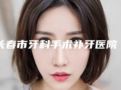 长春市牙科手术补牙医院上榜清单网友盛赞强烈推荐(长春市牙科手术补牙口腔医院口碑汇总)