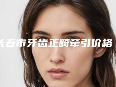 长春市牙齿正畸牵引价格(价目)2025火热出炉-长春市牙齿正畸牵引价格