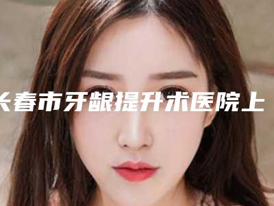 长春市牙龈提升术医院上榜名单网评有失败没(长春市牙龈提升术口腔医院技术上深有造诣)