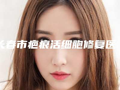 长春市疤痕活细胞修复医院在榜清单私立还是公立多-长春市疤痕活细胞修复整形医院