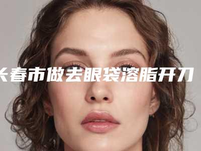 长春市做去眼袋溶脂开刀好的医生(杨本阳医生就选这几位)