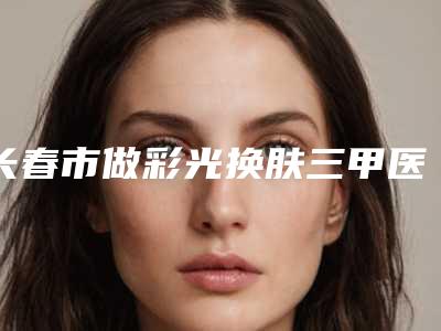 长春市做彩光换肤三甲医院-吉林大学第二医院整形外科凭实力拔得头筹