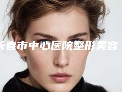 长春市中心医院整形美容科王文宇医生,钱雅琴医生实力特色对比