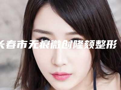 长春市无痕微创隆颏整形科价格表(价目)曝光(近6个月均价为:21289元)