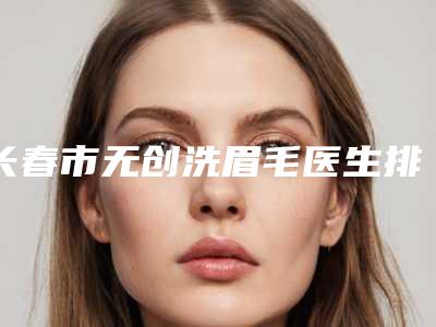 长春市无创洗眉毛医生排名top10强名单大综合-长春市无创洗眉毛整形医生