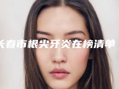 长春市根尖牙炎在榜清单哪个便宜又好-长春市根尖牙炎口腔医生