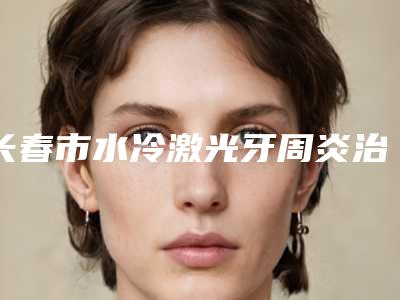 长春市水冷激光牙周炎治疗价格表(费用)2025年详情一览-长春市水冷激光牙周炎治疗价格