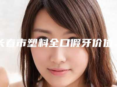 长春市塑料全口假牙价位表整理-长春市塑料全口假牙价格