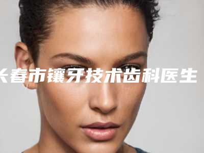 长春市镶牙技术齿科医生上榜名单前十位名单换新啦-王刚医生收费标准不贵