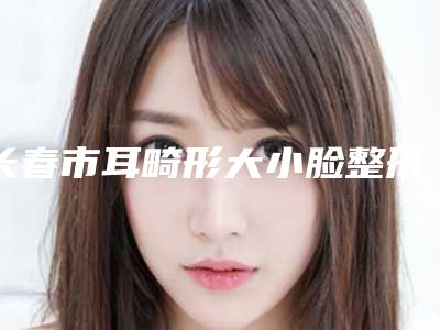 长春市耳畸形大小脸整形价格(价目)一览-长春市耳畸形大小脸均价为45871元