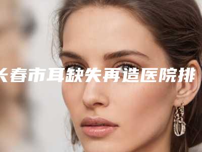 长春市耳缺失再造医院排行榜新版汇总(长春爱美整形价格表权威一览)