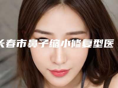 长春市鼻子缩小修复型医院哪里好(长春京典医疗美容门诊实力碾压各大医美机构)