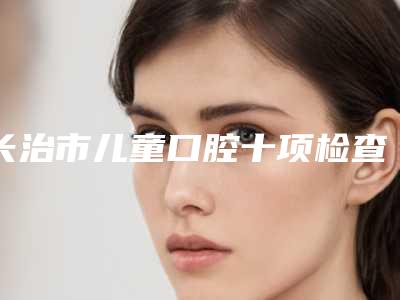 长治市儿童口腔十项检查医院在榜清单前十正规之选(长治市儿童口腔十项检查口腔医院口腔公立名列前三)