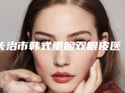 长治市韩式重睑双眼皮医生排名前十佳名单公示-薛艳医生优势分析